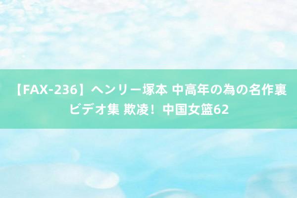 【FAX-236】ヘンリー塚本 中高年の為の名作裏ビデオ集 欺凌！中国女篮62