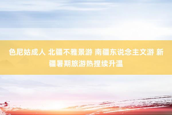 色尼姑成人 北疆不雅景游 南疆东说念主文游 新疆暑期旅游热捏续升温