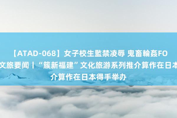 【ATAD-068】女子校生監禁凌辱 鬼畜輪姦FOREVER2 文旅要闻丨“簇新福建”文化旅游系列推介算作在日本得手举办