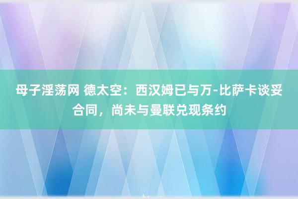 母子淫荡网 德太空：西汉姆已与万-比萨卡谈妥合同，尚未与曼联兑现条约