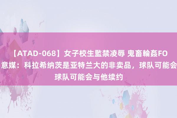 【ATAD-068】女子校生監禁凌辱 鬼畜輪姦FOREVER2 意媒：科拉希纳茨是亚特兰大的非卖品，球队可能会与他续约