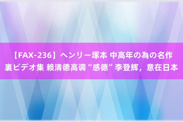 【FAX-236】ヘンリー塚本 中高年の為の名作裏ビデオ集 赖清德高调“感德”李登辉，意在日本