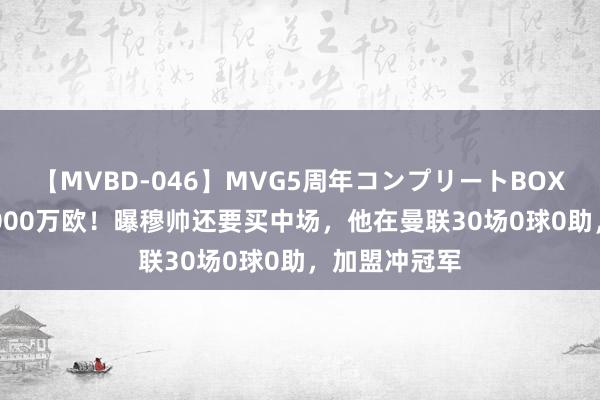 【MVBD-046】MVG5周年コンプリートBOX ゴールド 1000万欧！曝穆帅还要买中场，他在曼联30场0球0助，加盟冲冠军