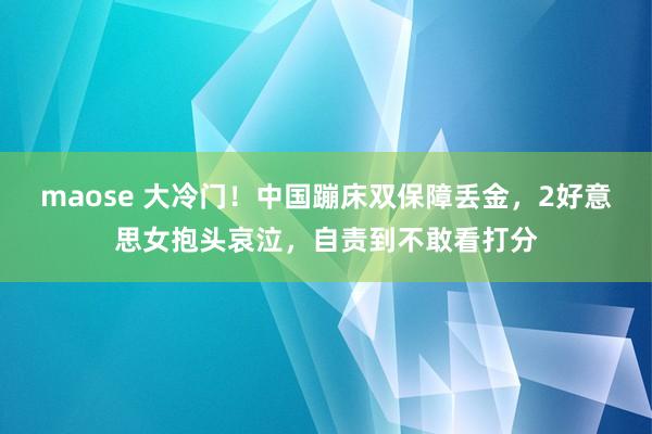 maose 大冷门！中国蹦床双保障丢金，2好意思女抱头哀泣，自责到不敢看打分