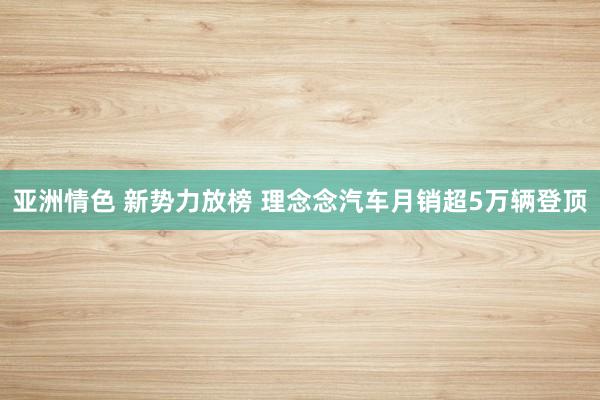 亚洲情色 新势力放榜 理念念汽车月销超5万辆登顶