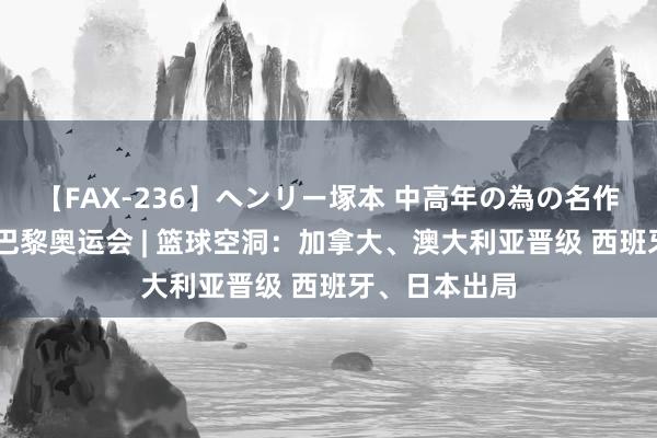 【FAX-236】ヘンリー塚本 中高年の為の名作裏ビデオ集 巴黎奥运会 | 篮球空洞：加拿大、澳大利亚晋级 西班牙、日本出局