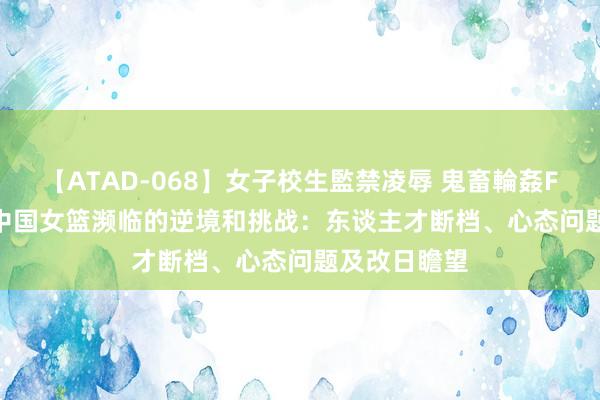 【ATAD-068】女子校生監禁凌辱 鬼畜輪姦FOREVER2 中国女篮濒临的逆境和挑战：东谈主才断档、心态问题及改日瞻望