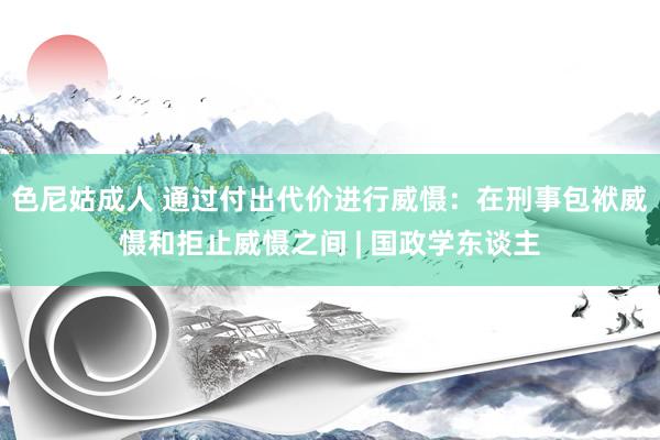 色尼姑成人 通过付出代价进行威慑：在刑事包袱威慑和拒止威慑之间 | 国政学东谈主