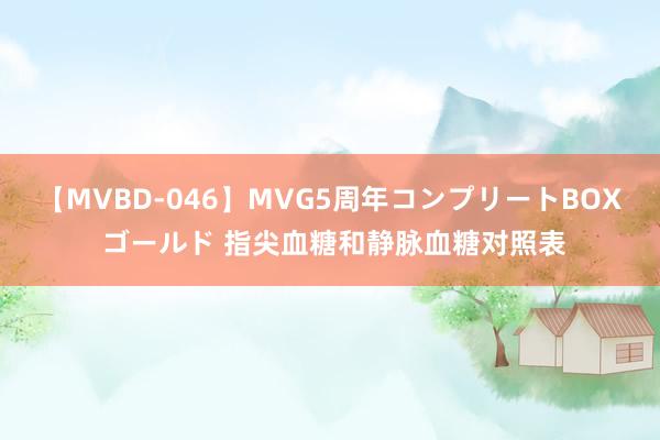 【MVBD-046】MVG5周年コンプリートBOX ゴールド 指尖血糖和静脉血糖对照表