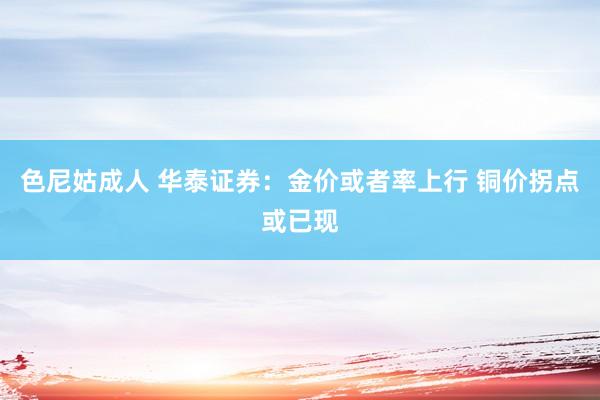 色尼姑成人 华泰证券：金价或者率上行 铜价拐点或已现