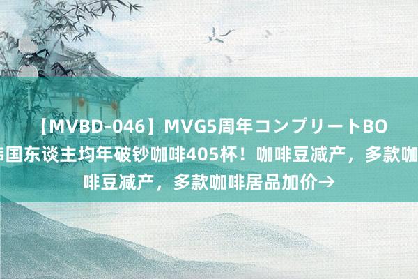 【MVBD-046】MVG5周年コンプリートBOX ゴールド 韩国东谈主均年破钞咖啡405杯！咖啡豆减产，多款咖啡居品加价→