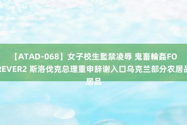 【ATAD-068】女子校生監禁凌辱 鬼畜輪姦FOREVER2 斯洛伐克总理重申辞谢入口乌克兰部分农居品