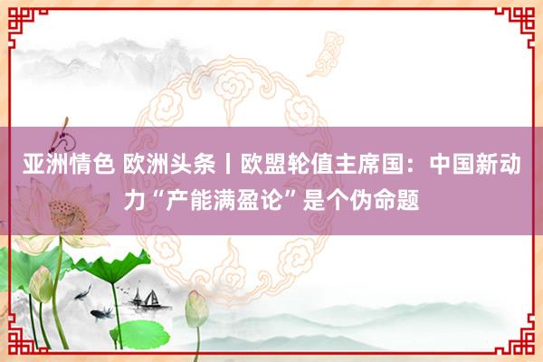 亚洲情色 欧洲头条丨欧盟轮值主席国：中国新动力“产能满盈论”是个伪命题