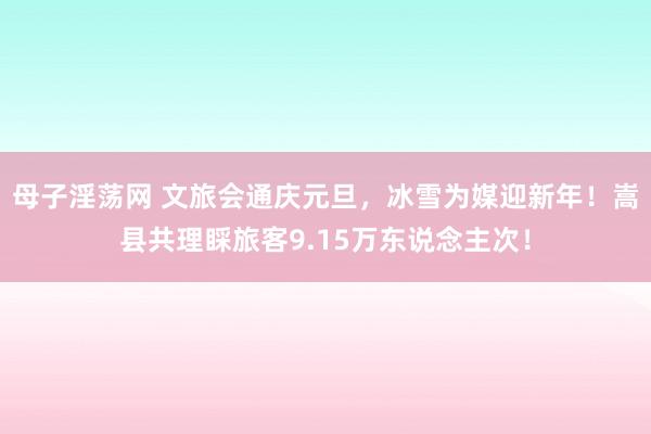 母子淫荡网 文旅会通庆元旦，冰雪为媒迎新年！嵩县共理睬旅客9.15万东说念主次！