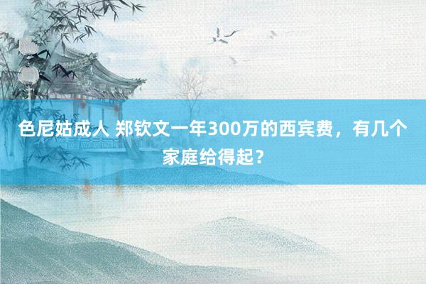 色尼姑成人 郑钦文一年300万的西宾费，有几个家庭给得起？