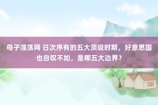 母子淫荡网 日次序有的五大顶级时期，好意思国也自叹不如，是哪五大边界？