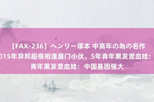 【FAX-236】ヘンリー塚本 中高年の為の名作裏ビデオ集 2015年异邦超模相逢厦门小伙，5年青年黑发混血娃：中国基因强大