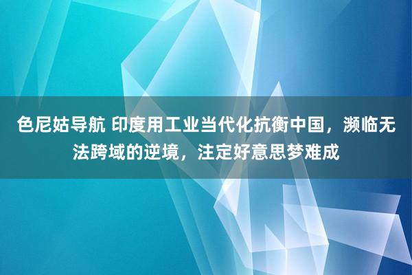 色尼姑导航 印度用工业当代化抗衡中国，濒临无法跨域的逆境，注定好意思梦难成