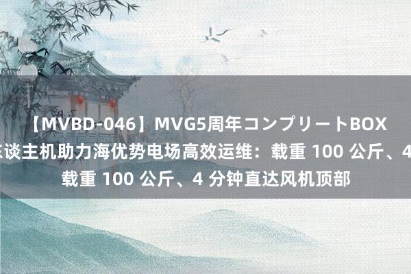 【MVBD-046】MVG5周年コンプリートBOX ゴールド 重型无东谈主机助力海优势电场高效运维：载重 100 公斤、4 分钟直达风机顶部