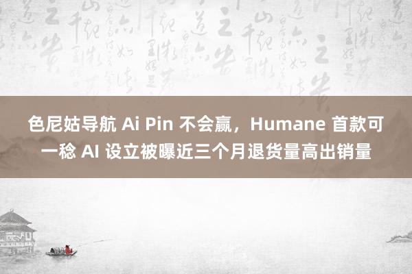 色尼姑导航 Ai Pin 不会赢，Humane 首款可一稔 AI 设立被曝近三个月退货量高出销量