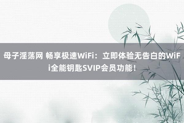 母子淫荡网 畅享极速WiFi：立即体验无告白的WiFi全能钥匙SVIP会员功能！