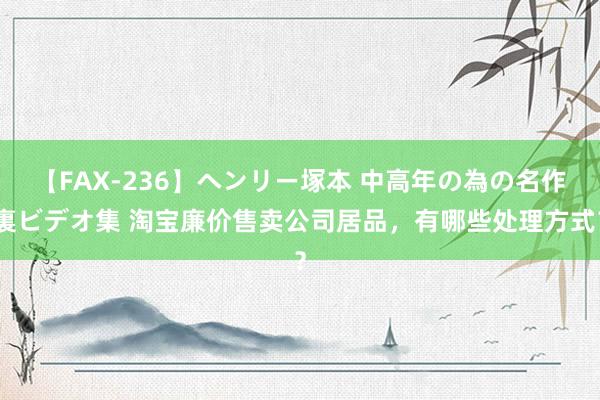 【FAX-236】ヘンリー塚本 中高年の為の名作裏ビデオ集 淘宝廉价售卖公司居品，有哪些处理方式？