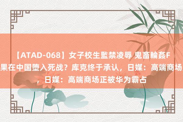 【ATAD-068】女子校生監禁凌辱 鬼畜輪姦FOREVER2 苹果在中国堕入死战？库克终于承认，日媒：高端商场正被华为霸占