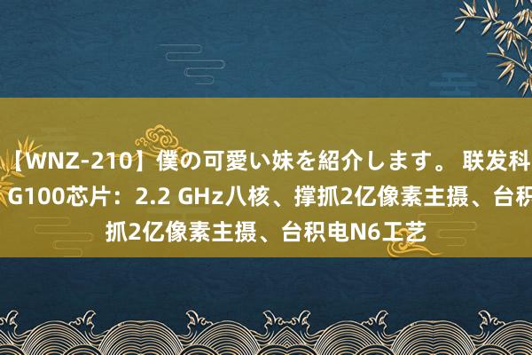 【WNZ-210】僕の可愛い妹を紹介します。 联发科发布Helio G100芯片：2.2 GHz八核、撑抓2亿像素主摄、台积电N6工艺