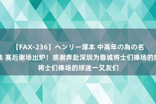 【FAX-236】ヘンリー塚本 中高年の為の名作裏ビデオ集 赛后谢场出炉！感谢奔赴深圳为蓉城将士们捧场的球迷一又友们