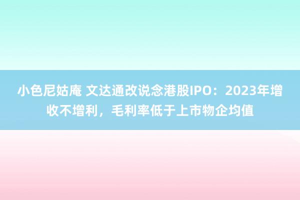 小色尼姑庵 文达通改说念港股IPO：2023年增收不增利，毛利率低于上市物企均值