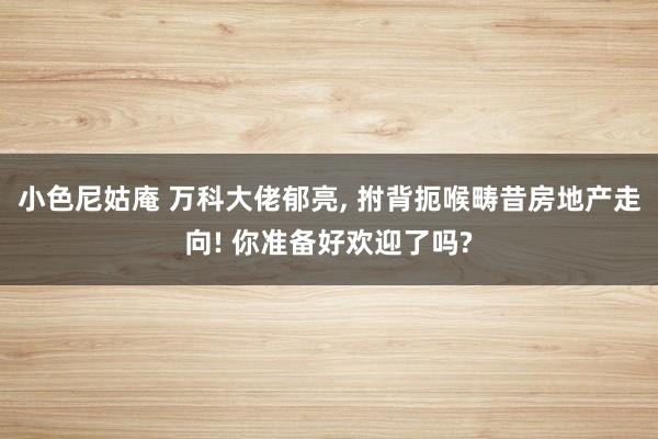 小色尼姑庵 万科大佬郁亮， 拊背扼喉畴昔房地产走向! 你准备好欢迎了吗?