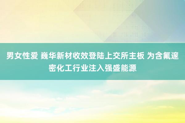 男女性爱 巍华新材收效登陆上交所主板 为含氟邃密化工行业注入强盛能源