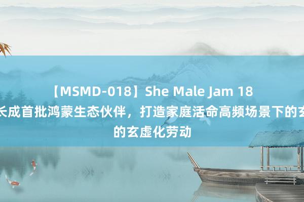 【MSMD-018】She Male Jam 18 宝宝树生长成首批鸿蒙生态伙伴，打造家庭活命高频场景下的玄虚化劳动