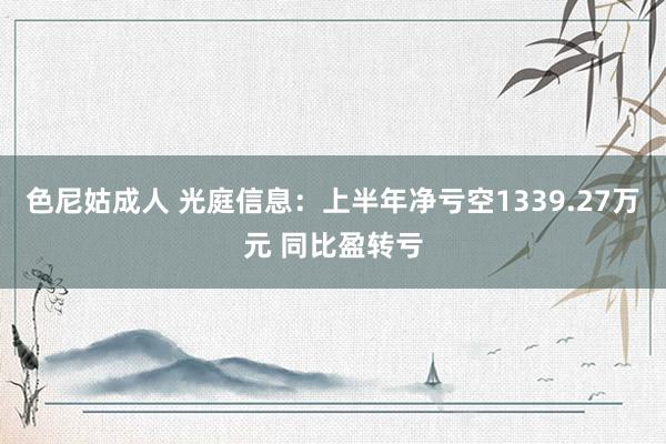 色尼姑成人 光庭信息：上半年净亏空1339.27万元 同比盈转亏