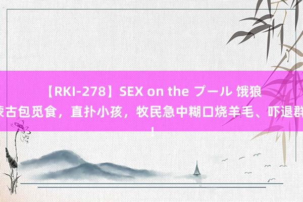 【RKI-278】SEX on the プール 饿狼闯蒙古包觅食，直扑小孩，<a href=