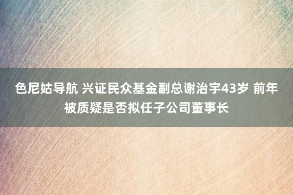 色尼姑导航 兴证民众基金副总谢治宇43岁 前年被质疑是否拟任子公司董事长