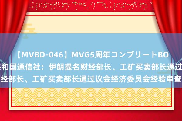 【MVBD-046】MVG5周年コンプリートBOX ゴールド 伊朗伊斯兰共和国通信社：伊朗提名财经部长、工矿买卖部长通过议会经济委员会经验审查