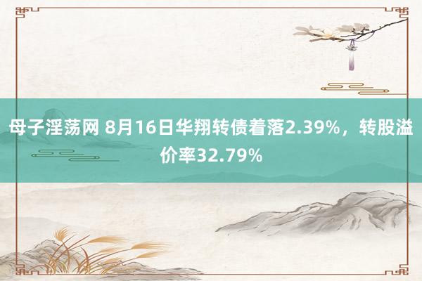 母子淫荡网 8月16日华翔转债着落2.39%，转股溢价率32.79%