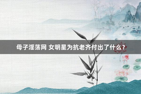 母子淫荡网 女明星为抗老齐付出了什么？