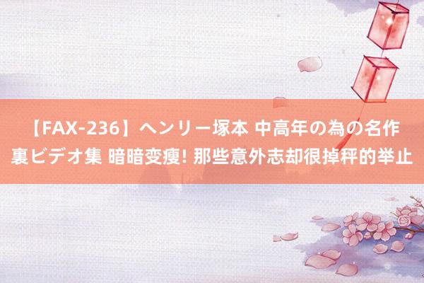 【FAX-236】ヘンリー塚本 中高年の為の名作裏ビデオ集 暗暗变瘦! 那些意外志却很掉秤的举止