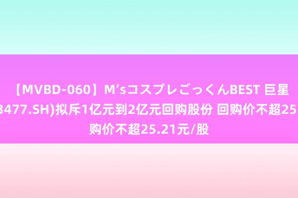 【MVBD-060】M’sコスプレごっくんBEST 巨星农牧(603477.SH)拟斥1亿元到2亿元回购股份 回购价不超25.21元/股