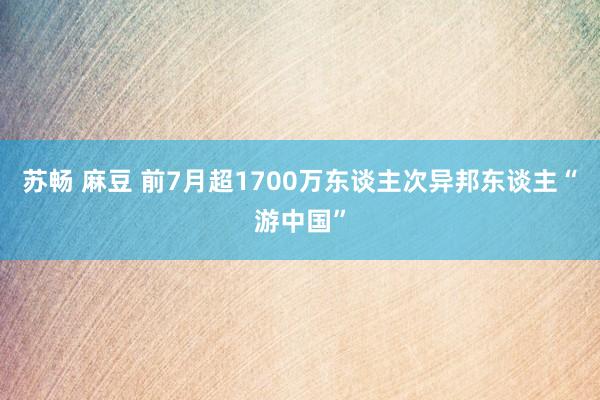 苏畅 麻豆 前7月超1700万东谈主次异邦东谈主“游中国”