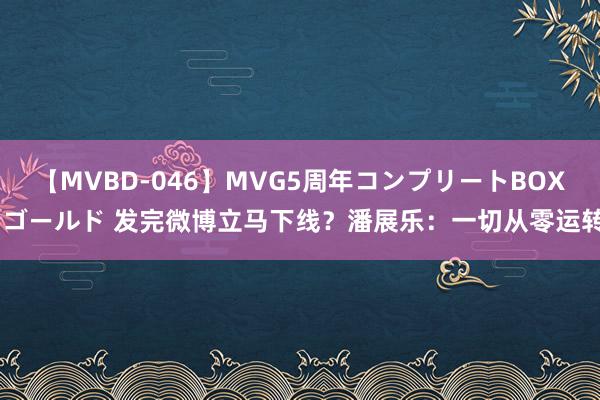 【MVBD-046】MVG5周年コンプリートBOX ゴールド 发完微博立马下线？潘展乐：一切从零运转