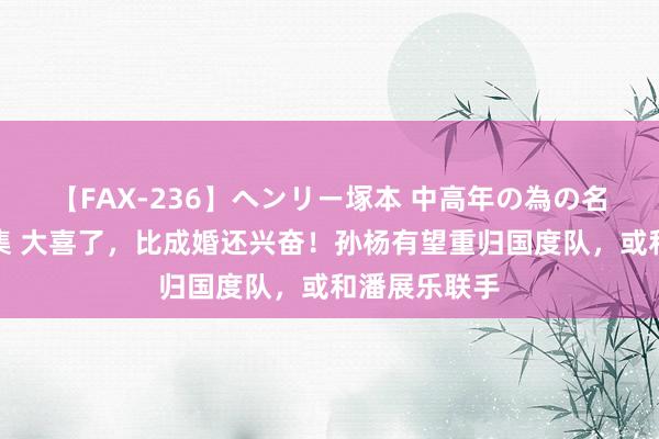 【FAX-236】ヘンリー塚本 中高年の為の名作裏ビデオ集 大喜了，比成婚还兴奋！孙杨有望重归国度队，或和潘展乐联手