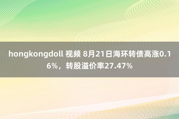 hongkongdoll 视频 8月21日海环转债高涨0.16%，转股溢价率27.47%