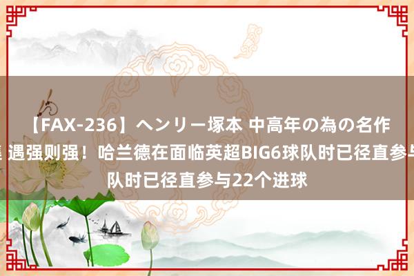 【FAX-236】ヘンリー塚本 中高年の為の名作裏ビデオ集 遇强则强！哈兰德在面临英超BIG6球队时已径直参与22个进球