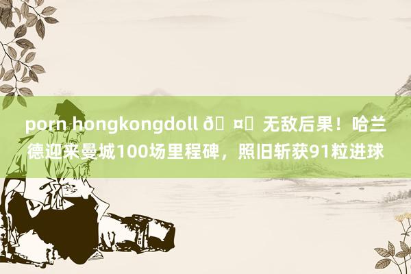 porn hongkongdoll ?无敌后果！哈兰德迎来曼城100场里程碑，照旧斩获91粒进球