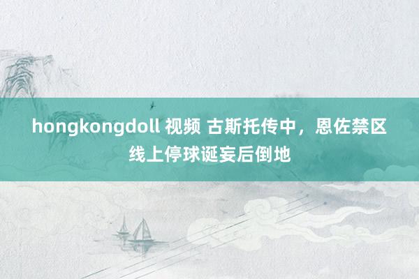 hongkongdoll 视频 古斯托传中，恩佐禁区线上停球诞妄后倒地