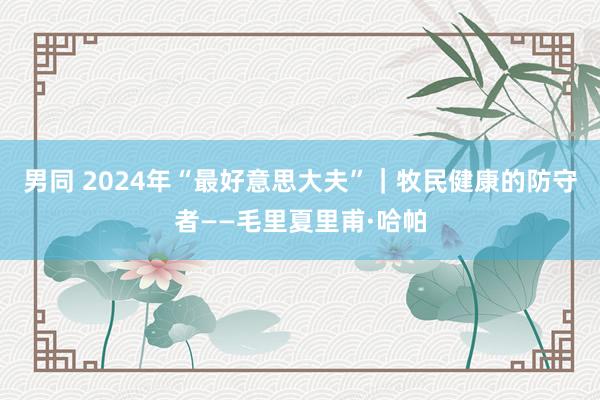 男同 2024年“最好意思大夫”｜牧民健康的防守者——毛里夏里甫·哈帕