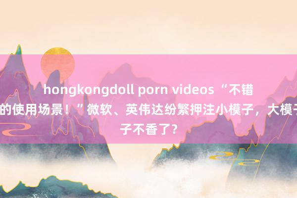 hongkongdoll porn videos “不错责罚99%的使用场景！”微软、英伟达纷繁押注小模子，大模子不香了？